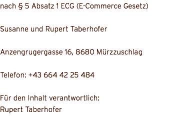 nach § 5 Absatz 1 ECG (E-Commerce Gesetz) Susanne und Rupert Taberhofer Anzengrugergasse 16, 8680 Mürzzuschlag Telefon: +43 664 42 25 484 Für den Inhalt verantwortlich: Rupert Taberhofer